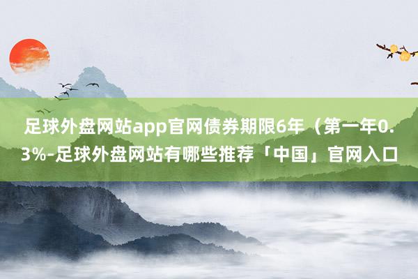 足球外盘网站app官网债券期限6年（第一年0.3%-足球外盘网站有哪些推荐「中国」官网入口