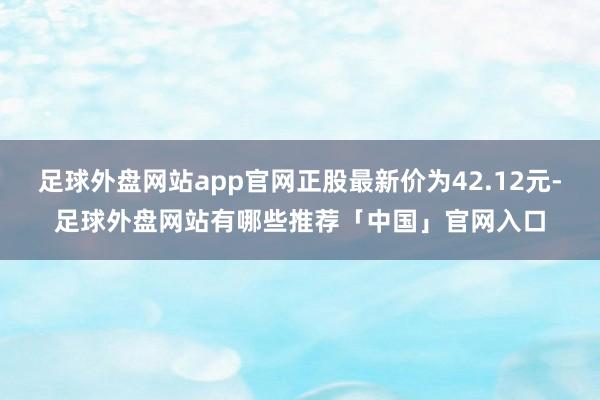 足球外盘网站app官网正股最新价为42.12元-足球外盘网站有哪些推荐「中国」官网入口