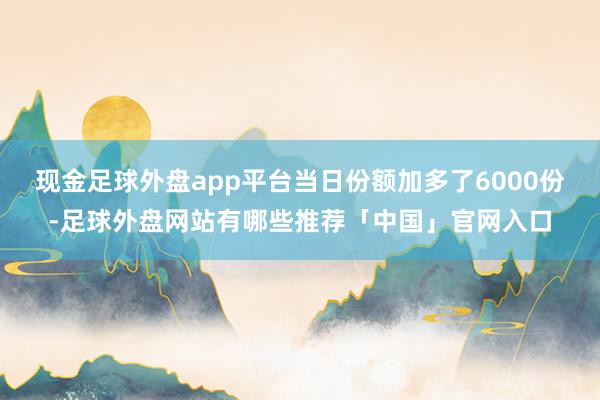 现金足球外盘app平台当日份额加多了6000份-足球外盘网站有哪些推荐「中国」官网入口