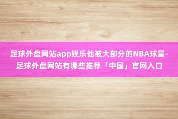 足球外盘网站app娱乐他被大部分的NBA球星-足球外盘网站有哪些推荐「中国」官网入口