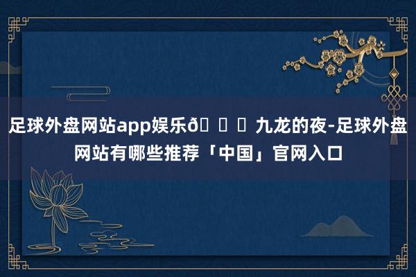 足球外盘网站app娱乐🌃九龙的夜-足球外盘网站有哪些推荐「中国」官网入口