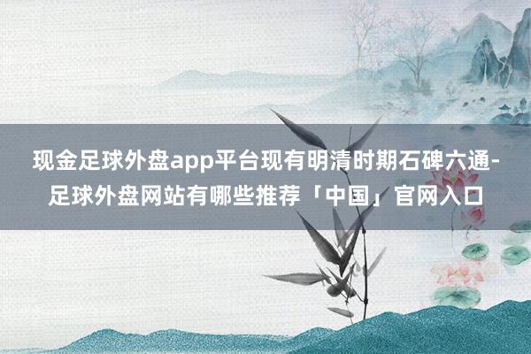 现金足球外盘app平台现有明清时期石碑六通-足球外盘网站有哪些推荐「中国」官网入口