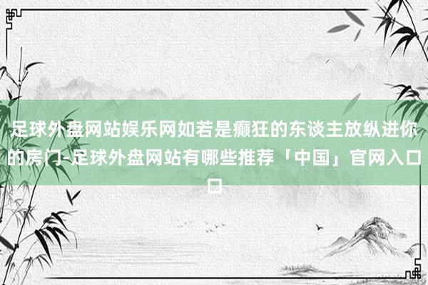 足球外盘网站娱乐网如若是癫狂的东谈主放纵进你的房门-足球外盘网站有哪些推荐「中国」官网入口