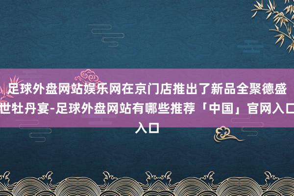 足球外盘网站娱乐网在京门店推出了新品全聚德盛世牡丹宴-足球外盘网站有哪些推荐「中国」官网入口