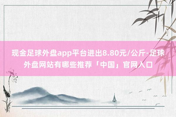 现金足球外盘app平台进出8.80元/公斤-足球外盘网站有哪些推荐「中国」官网入口