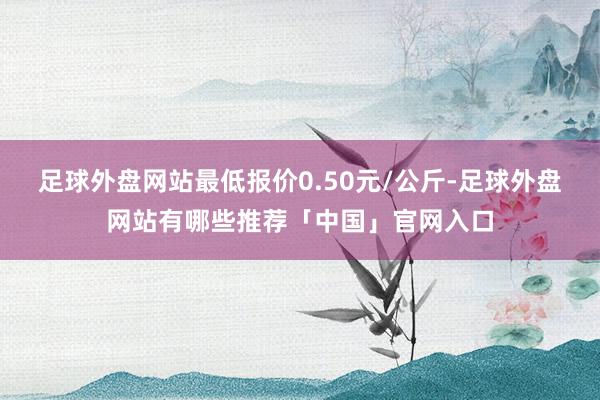 足球外盘网站最低报价0.50元/公斤-足球外盘网站有哪些推荐「中国」官网入口