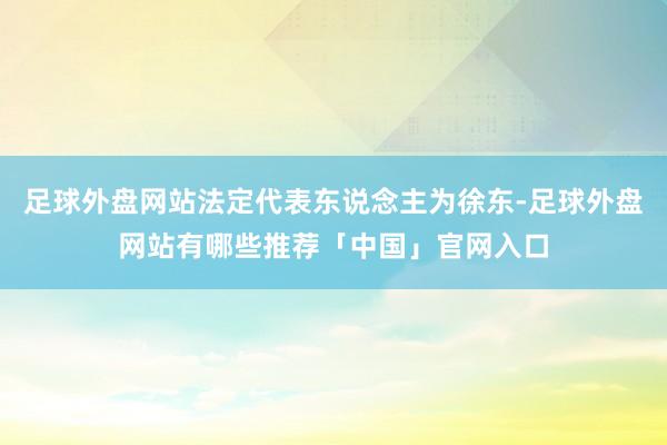 足球外盘网站法定代表东说念主为徐东-足球外盘网站有哪些推荐「中国」官网入口