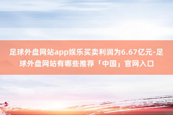 足球外盘网站app娱乐买卖利润为6.67亿元-足球外盘网站有哪些推荐「中国」官网入口