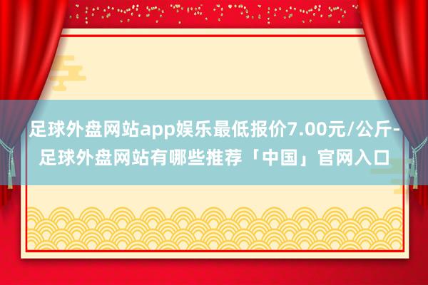 足球外盘网站app娱乐最低报价7.00元/公斤-足球外盘网站有哪些推荐「中国」官网入口