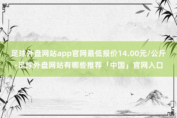 足球外盘网站app官网最低报价14.00元/公斤-足球外盘网站有哪些推荐「中国」官网入口