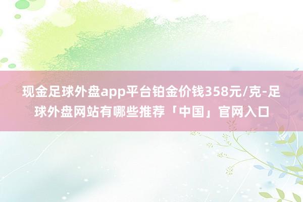 现金足球外盘app平台铂金价钱358元/克-足球外盘网站有哪些推荐「中国」官网入口