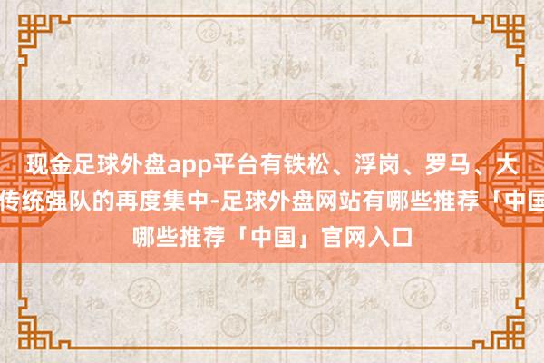 现金足球外盘app平台有铁松、浮岗、罗马、大利、清厦等传统强队的再度集中-足球外盘网站有哪些推荐「中国」官网入口