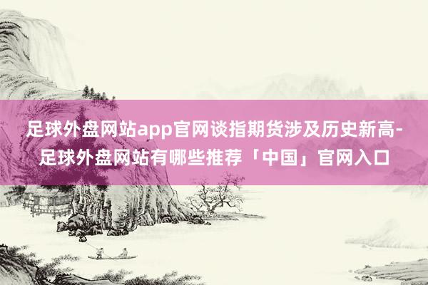 足球外盘网站app官网谈指期货涉及历史新高-足球外盘网站有哪些推荐「中国」官网入口