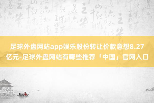 足球外盘网站app娱乐股份转让价款意想8.27亿元-足球外盘网站有哪些推荐「中国」官网入口