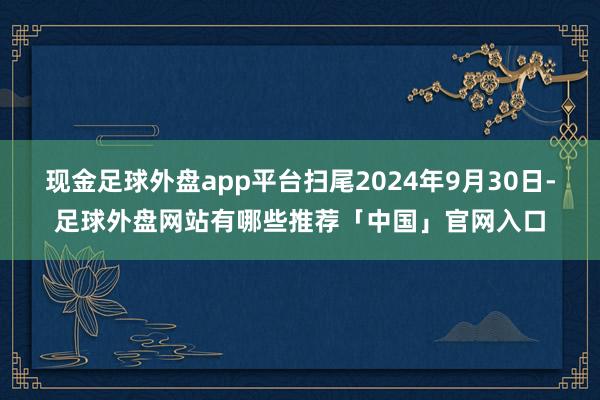 现金足球外盘app平台扫尾2024年9月30日-足球外盘网站有哪些推荐「中国」官网入口