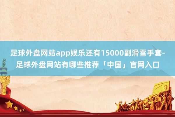 足球外盘网站app娱乐还有15000副滑雪手套-足球外盘网站有哪些推荐「中国」官网入口