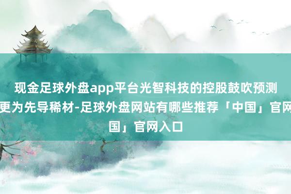 现金足球外盘app平台光智科技的控股鼓吹预测将变更为先导稀材-足球外盘网站有哪些推荐「中国」官网入口