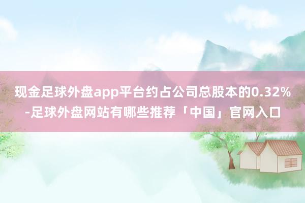 现金足球外盘app平台约占公司总股本的0.32%-足球外盘网站有哪些推荐「中国」官网入口