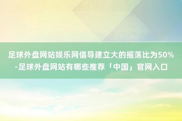 足球外盘网站娱乐网倡导建立大的摇荡比为50%-足球外盘网站有哪些推荐「中国」官网入口