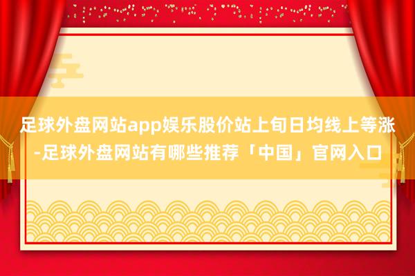 足球外盘网站app娱乐股价站上旬日均线上等涨-足球外盘网站有哪些推荐「中国」官网入口