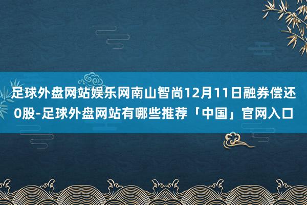 足球外盘网站娱乐网南山智尚12月11日融券偿还0股-足球外盘网站有哪些推荐「中国」官网入口