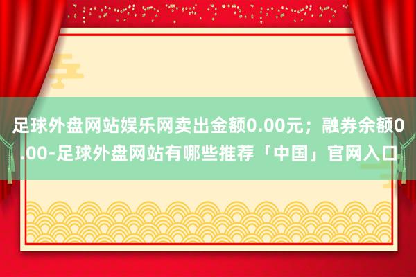 足球外盘网站娱乐网卖出金额0.00元；融券余额0.00-足球外盘网站有哪些推荐「中国」官网入口