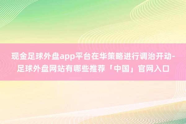 现金足球外盘app平台在华策略进行调治开动-足球外盘网站有哪些推荐「中国」官网入口