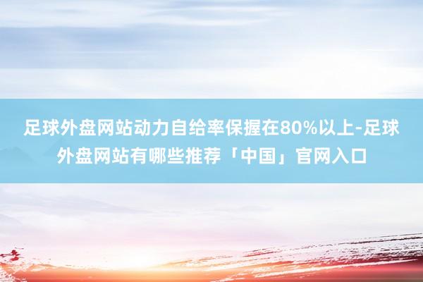 足球外盘网站动力自给率保握在80%以上-足球外盘网站有哪些推荐「中国」官网入口