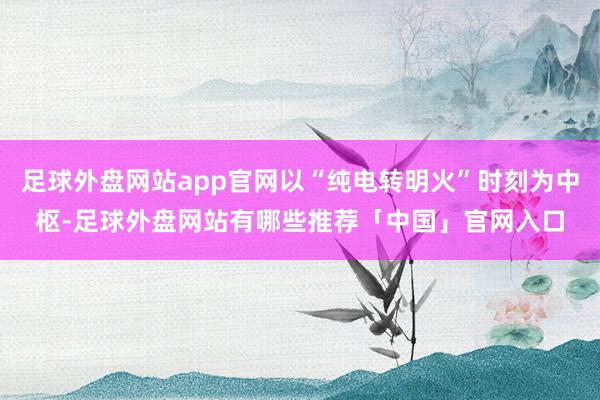 足球外盘网站app官网以“纯电转明火”时刻为中枢-足球外盘网站有哪些推荐「中国」官网入口