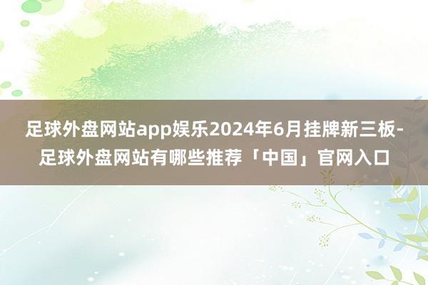 足球外盘网站app娱乐2024年6月挂牌新三板-足球外盘网站有哪些推荐「中国」官网入口