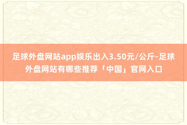 足球外盘网站app娱乐出入3.50元/公斤-足球外盘网站有哪些推荐「中国」官网入口