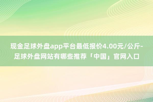 现金足球外盘app平台最低报价4.00元/公斤-足球外盘网站有哪些推荐「中国」官网入口