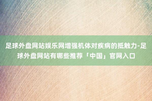 足球外盘网站娱乐网增强机体对疾病的抵触力-足球外盘网站有哪些推荐「中国」官网入口