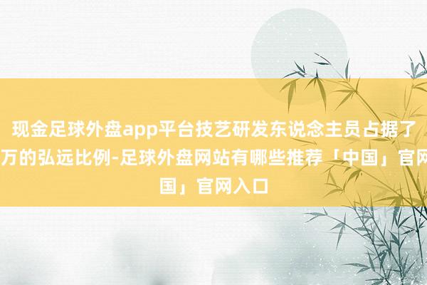 现金足球外盘app平台技艺研发东说念主员占据了近11万的弘远比例-足球外盘网站有哪些推荐「中国」官网入口