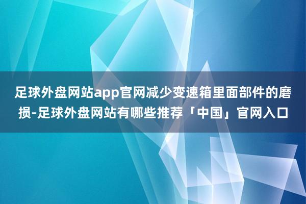 足球外盘网站app官网减少变速箱里面部件的磨损-足球外盘网站有哪些推荐「中国」官网入口