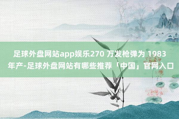 足球外盘网站app娱乐270 万发枪弹为 1983 年产-足球外盘网站有哪些推荐「中国」官网入口