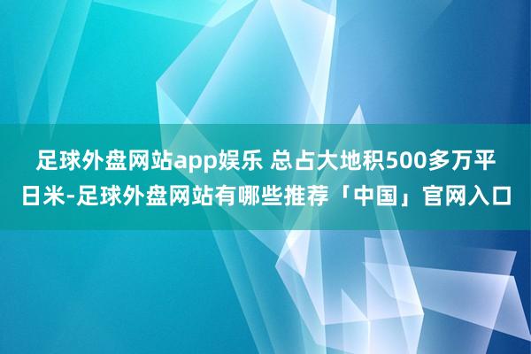 足球外盘网站app娱乐 总占大地积500多万平日米-足球外盘网站有哪些推荐「中国」官网入口