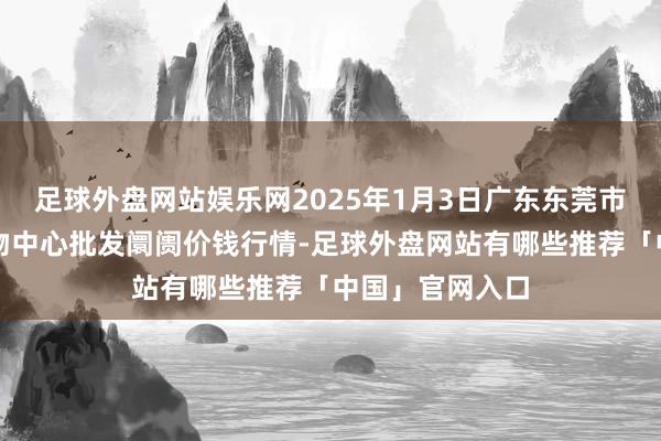 足球外盘网站娱乐网2025年1月3日广东东莞市大京九农副产物中心批发阛阓价钱行情-足球外盘网站有哪些推荐「中国」官网入口