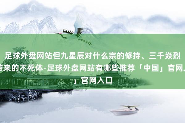 足球外盘网站但九星辰对什么宗的修持、三千焱烈焰带来的不死体-足球外盘网站有哪些推荐「中国」官网入口