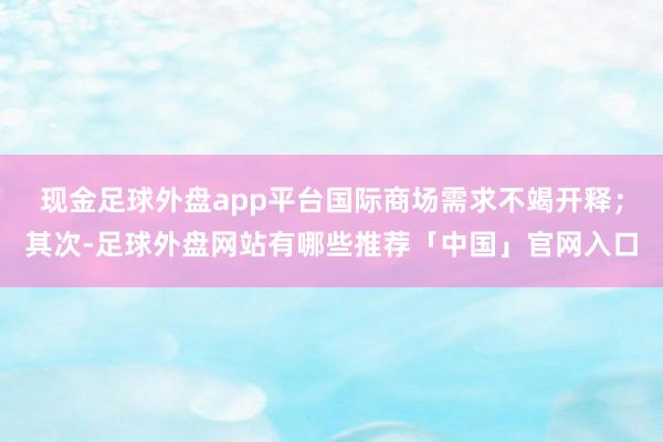 现金足球外盘app平台国际商场需求不竭开释；其次-足球外盘网站有哪些推荐「中国」官网入口