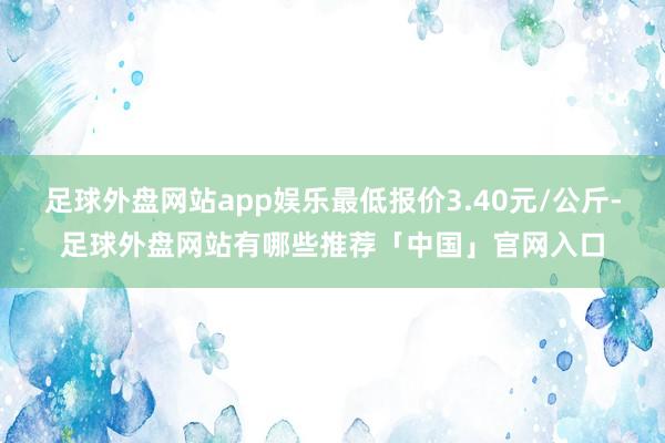 足球外盘网站app娱乐最低报价3.40元/公斤-足球外盘网站有哪些推荐「中国」官网入口