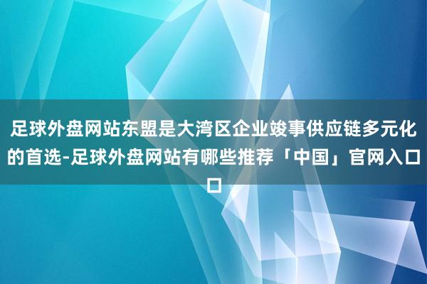 足球外盘网站东盟是大湾区企业竣事供应链多元化的首选-足球外盘网站有哪些推荐「中国」官网入口