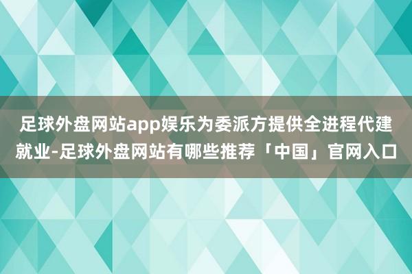 足球外盘网站app娱乐为委派方提供全进程代建就业-足球外盘网站有哪些推荐「中国」官网入口