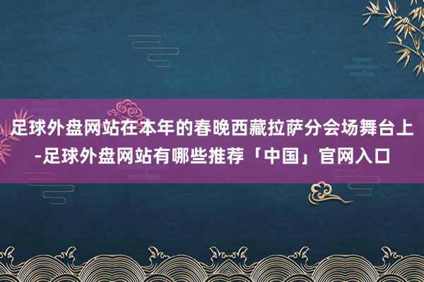 足球外盘网站在本年的春晚西藏拉萨分会场舞台上-足球外盘网站有哪些推荐「中国」官网入口