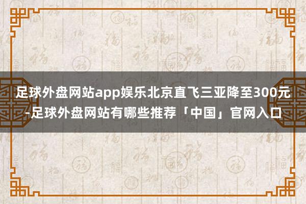 足球外盘网站app娱乐北京直飞三亚降至300元-足球外盘网站有哪些推荐「中国」官网入口