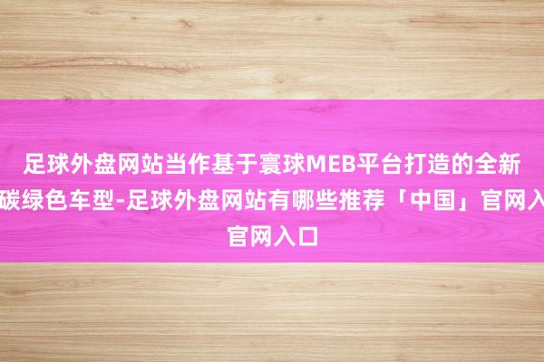 足球外盘网站当作基于寰球MEB平台打造的全新低碳绿色车型-足球外盘网站有哪些推荐「中国」官网入口