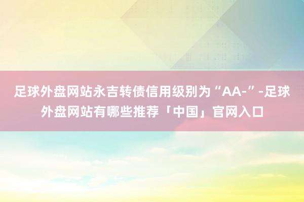 足球外盘网站永吉转债信用级别为“AA-”-足球外盘网站有哪些推荐「中国」官网入口