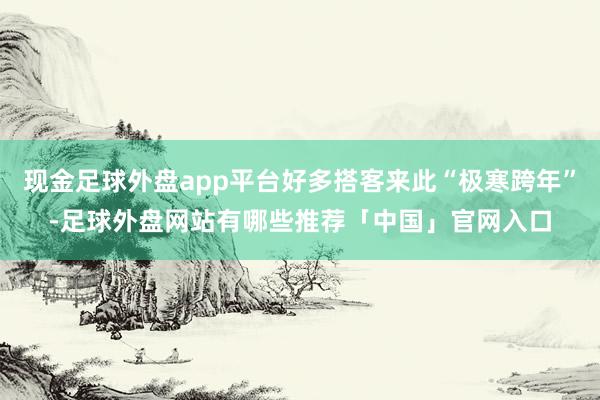 现金足球外盘app平台好多搭客来此“极寒跨年”-足球外盘网站有哪些推荐「中国」官网入口