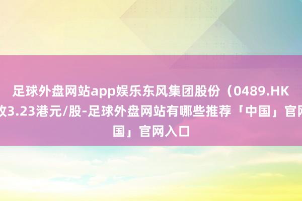 足球外盘网站app娱乐东风集团股份（0489.HK）报收3.23港元/股-足球外盘网站有哪些推荐「中国」官网入口