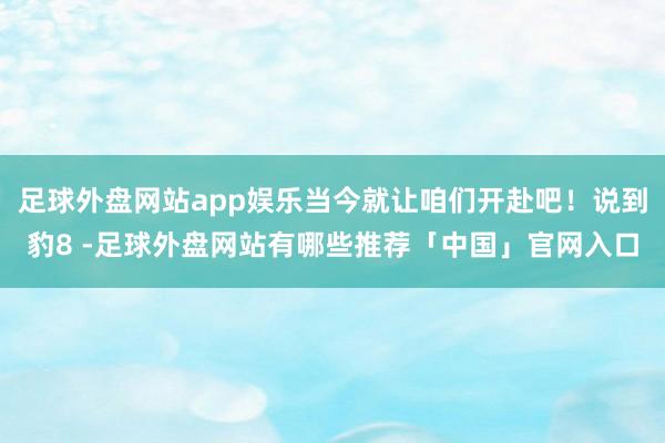 足球外盘网站app娱乐当今就让咱们开赴吧！说到豹8 -足球外盘网站有哪些推荐「中国」官网入口